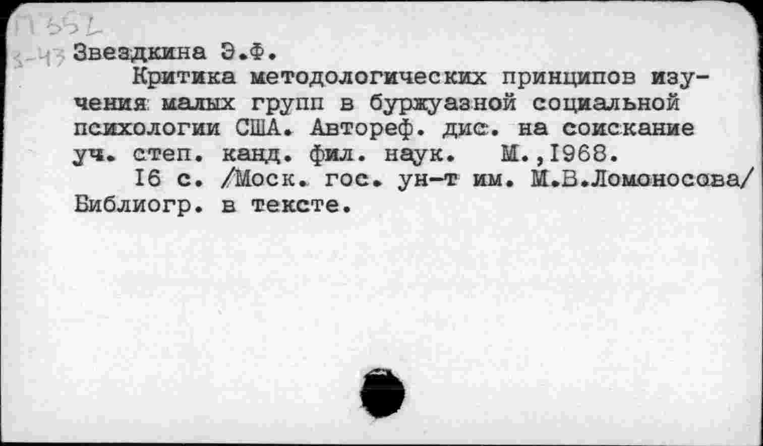 ﻿Звездкина Э.Ф.
Критика методологических принципов изучения: малых групп в буржуазной социальной психологии США. Автореф. дис. на соискание уч. степ. канд. фил. наук. М.,1968.
16 с. /Моск. гос. ун-т им. М.В.Ломоносова/ Библиогр. в тексте.